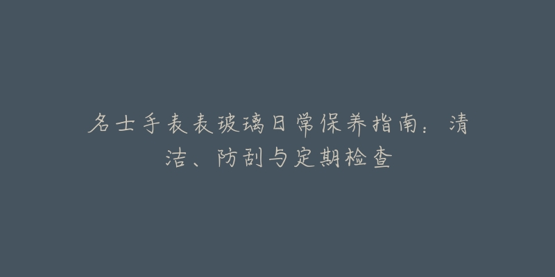 名士手表表玻璃日常保养指南:清洁、防刮与定期检查-名表号 名士手表表玻璃日常保养指南:清洁、防刮与定期检查