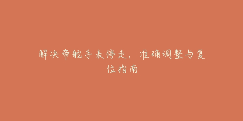 解决帝舵手表停走:准确调整与复位指南-名表号 解决帝舵手表停走:准确调整与复位指南