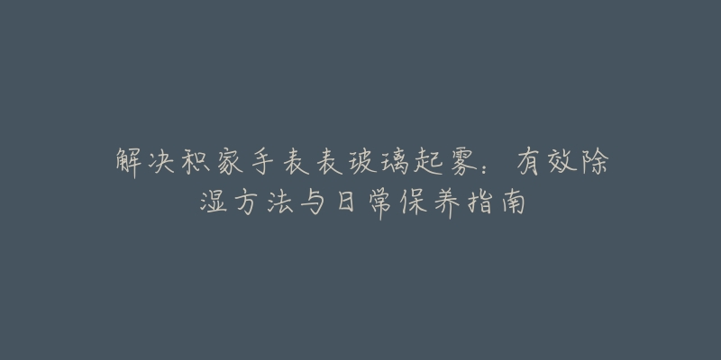 解决积家手表表玻璃起雾：有效除湿方法与日常保养指南