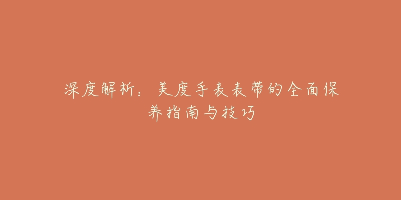 深度解析:美度手表表带的全面保养指南与技巧-名表号 深度解析:美度手表表带的全面保养指南与技巧