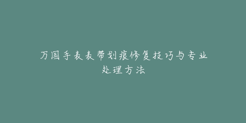 万国手表表带划痕修复技巧与专业处理方法-名表号 万国手表表带划痕修复技巧与专业处理方法