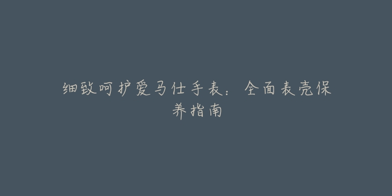 细致呵护爱马仕手表:全面表壳保养指南-名表号 细致呵护爱马仕手表:全面表壳保养指南