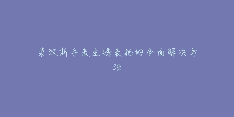 荣汉斯手表生锈表把的全面解决方法-名表号 荣汉斯手表生锈表把的全面解决方法