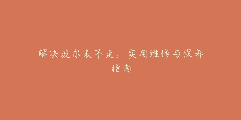 解决波尔表不走:实用维修与保养指南-名表号 解决波尔表不走:实用维修与保养指南