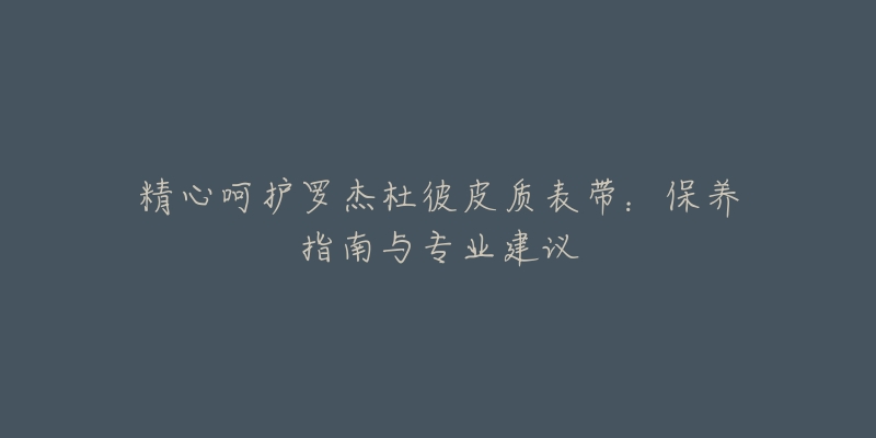 精心呵护罗杰杜彼皮质表带:保养指南与专业建议-名表号 精心呵护罗杰杜彼皮质表带:保养指南与专业建议