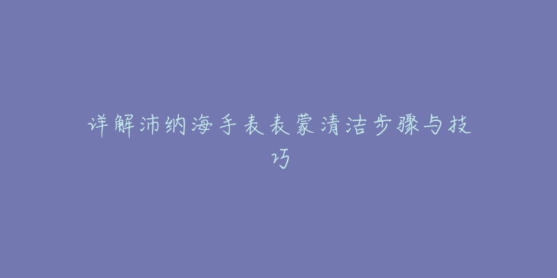 详解沛纳海手表表蒙清洁步骤与技巧-名表号 详解沛纳海手表表蒙清洁步骤与技巧