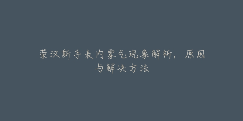 荣汉斯手表内雾气现象解析:原因与解决方法-名表号 荣汉斯手表内雾气现象解析:原因与解决方法