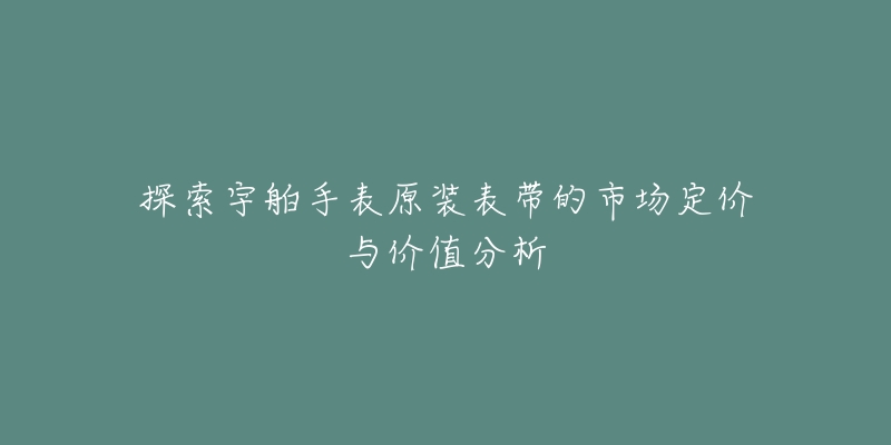 探索宇舶手表原装表带的市场定价与价值分析-名表号 探索宇舶手表原装表带的市场定价与价值分析