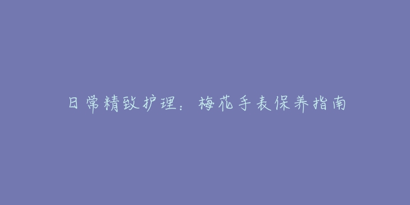 日常精致护理:梅花手表保养指南-名表号 日常精致护理:梅花手表保养指南
