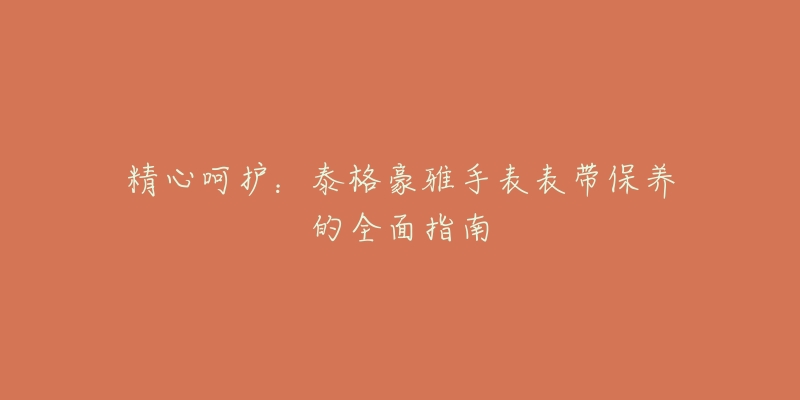 精心呵护:泰格豪雅手表表带保养的全面指南-名表号 精心呵护:泰格豪雅手表表带保养的全面指南