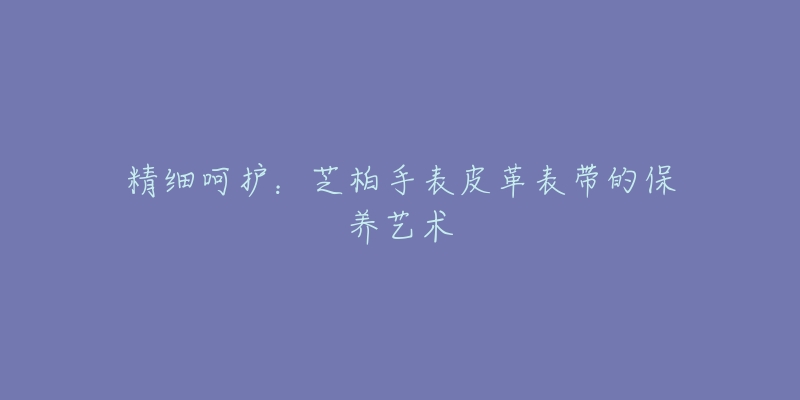 精细呵护：芝柏手表皮革表带的保养艺术