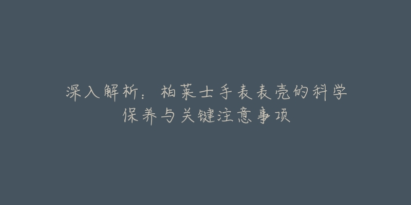 深入解析:柏莱士手表表壳的科学保养与关键注意事项-名表号 深入解析:柏莱士手表表壳的科学保养与关键注意事项