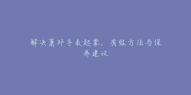 解决萧邦手表起雾:有效方法与保养建议-名表号 解决萧邦手表起雾:有效方法与保养建议