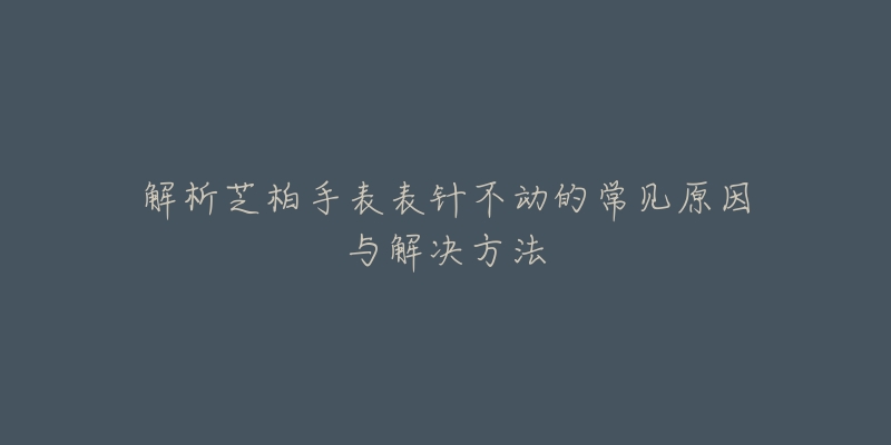 解析芝柏手表表针不动的常见原因与解决方法-名表号 解析芝柏手表表针不动的常见原因与解决方法