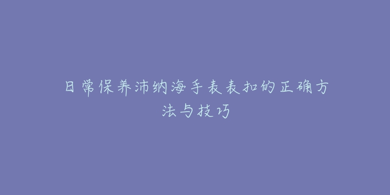 日常保养沛纳海手表表扣的正确方法与技巧