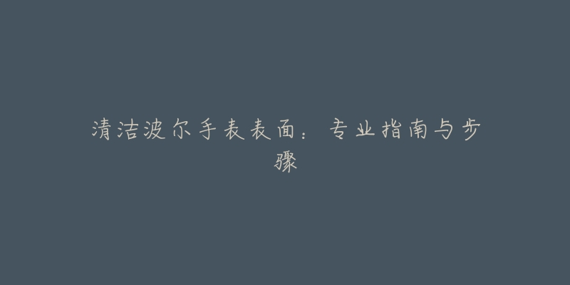 清洁波尔手表表面:专业指南与步骤-名表号 清洁波尔手表表面:专业指南与步骤