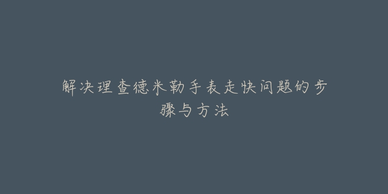 解决理查德米勒手表走快问题的步骤与方法-名表号 解决理查德米勒手表走快问题的步骤与方法