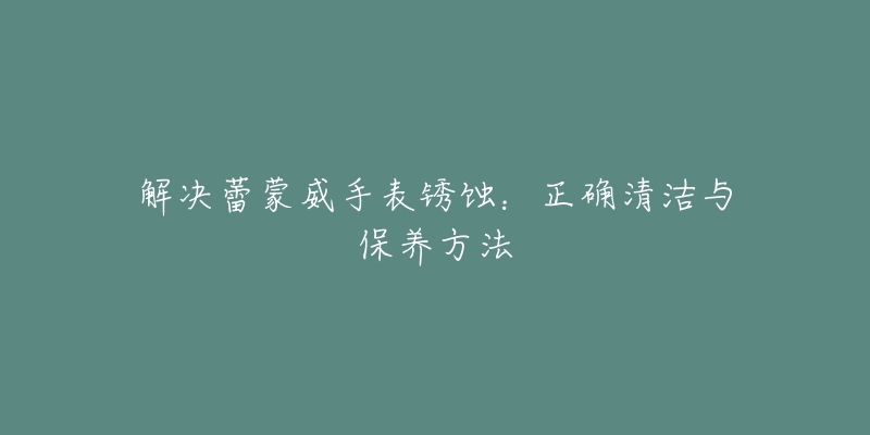 解决蕾蒙威手表锈蚀:正确清洁与保养方法-名表号 解决蕾蒙威手表锈蚀:正确清洁与保养方法