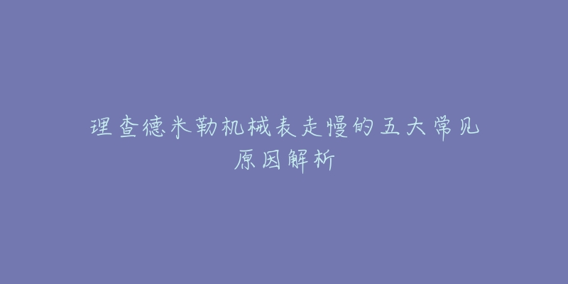 理查德米勒机械表走慢的五大常见原因解析-名表号 理查德米勒机械表走慢的五大常见原因解析