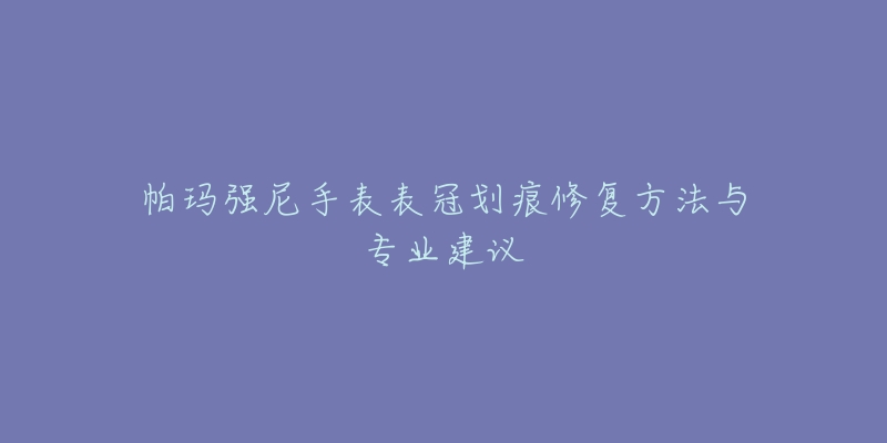 帕玛强尼手表表冠划痕修复方法与专业建议-名表号 帕玛强尼手表表冠划痕修复方法与专业建议