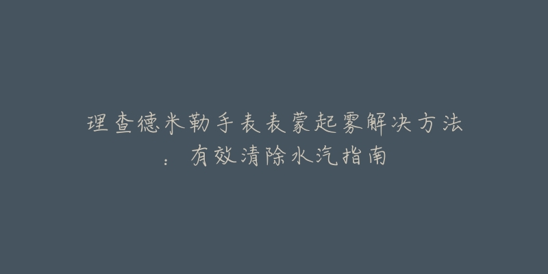 理查德米勒手表表蒙起雾解决方法:有效清除水汽指南-名表号 理查德米勒手表表蒙起雾解决方法:有效清除水汽指南