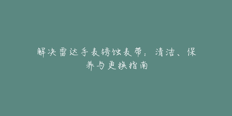 解决雷达手表锈蚀表带:清洁、保养与更换指南-名表号 解决雷达手表锈蚀表带:清洁、保养与更换指南