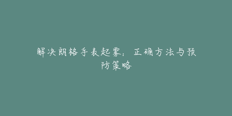 解决朗格手表起雾:正确方法与预防策略-名表号 解决朗格手表起雾:正确方法与预防策略