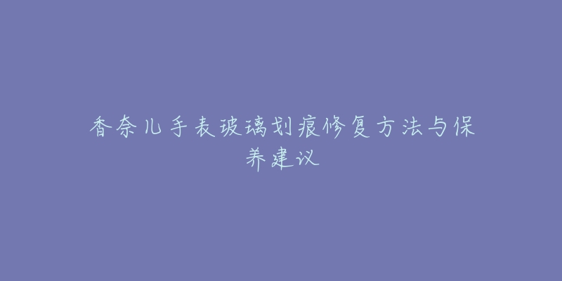 香奈儿手表玻璃划痕修复方法与保养建议-名表号 香奈儿手表玻璃划痕修复方法与保养建议