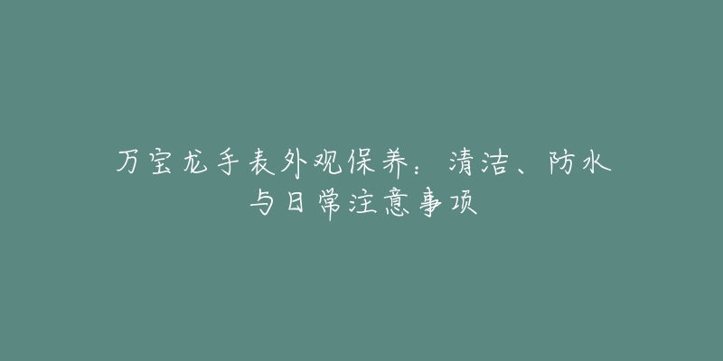 万宝龙手表外观保养:清洁、防水与日常注意事项-名表号 万宝龙手表外观保养:清洁、防水与日常注意事项
