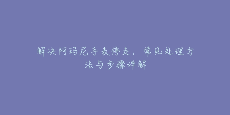 解决阿玛尼手表停走:常见处理方法与步骤详解-名表号 解决阿玛尼手表停走:常见处理方法与步骤详解
