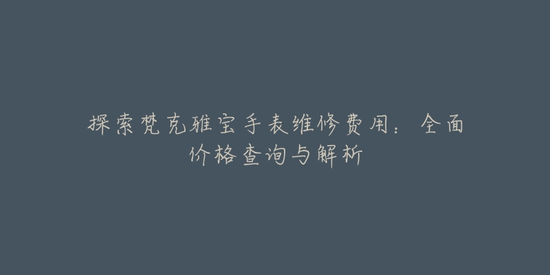 探索梵克雅宝手表维修费用:全面价格查询与解析-名表号 探索梵克雅宝手表维修费用:全面价格查询与解析