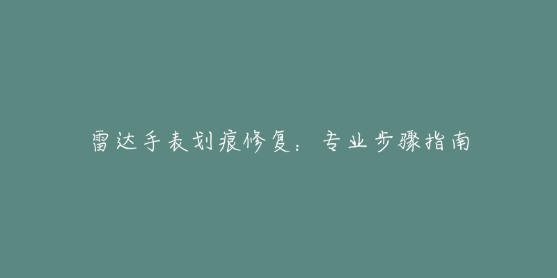 雷达手表划痕修复:专业步骤指南-名表号 雷达手表划痕修复:专业步骤指南