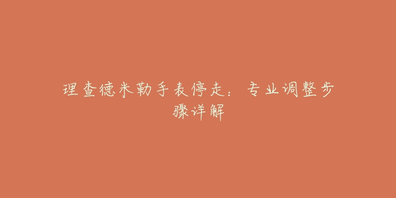 理查德米勒手表停走:专业调整步骤详解-名表号 理查德米勒手表停走:专业调整步骤详解