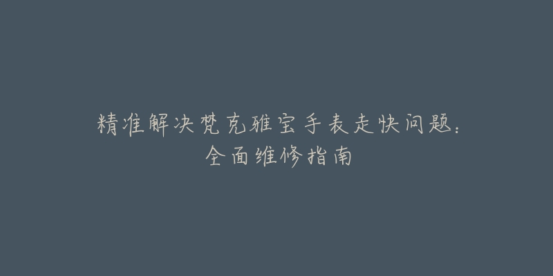 精准解决梵克雅宝手表走快问题:全面维修指南-名表号 精准解决梵克雅宝手表走快问题:全面维修指南