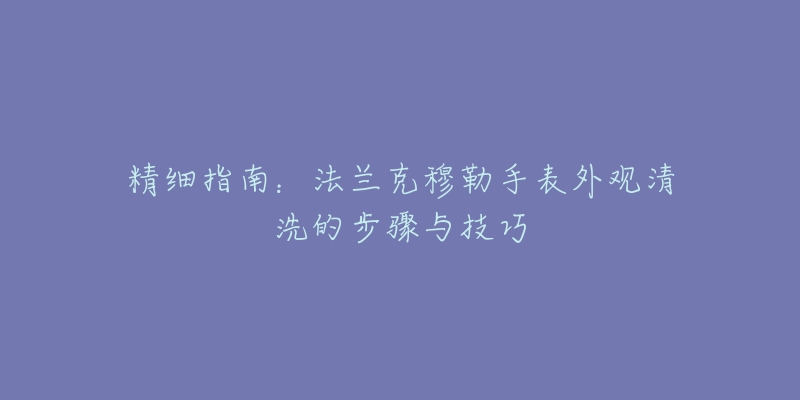 精细指南:法兰克穆勒手表外观清洗的步骤与技巧-名表号 精细指南:法兰克穆勒手表外观清洗的步骤与技巧