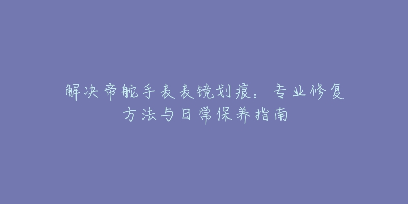 解决帝舵手表表镜划痕:专业修复方法与日常保养指南-名表号 解决帝舵手表表镜划痕:专业修复方法与日常保养指南