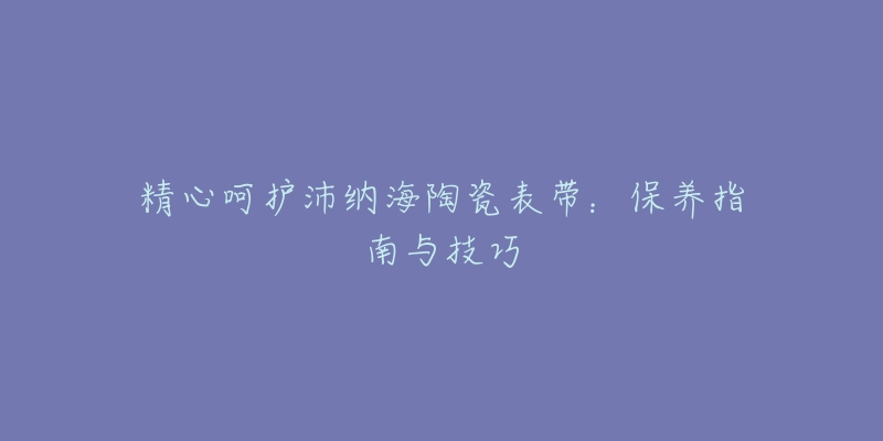 精心呵护沛纳海陶瓷表带:保养指南与技巧-名表号 精心呵护沛纳海陶瓷表带:保养指南与技巧