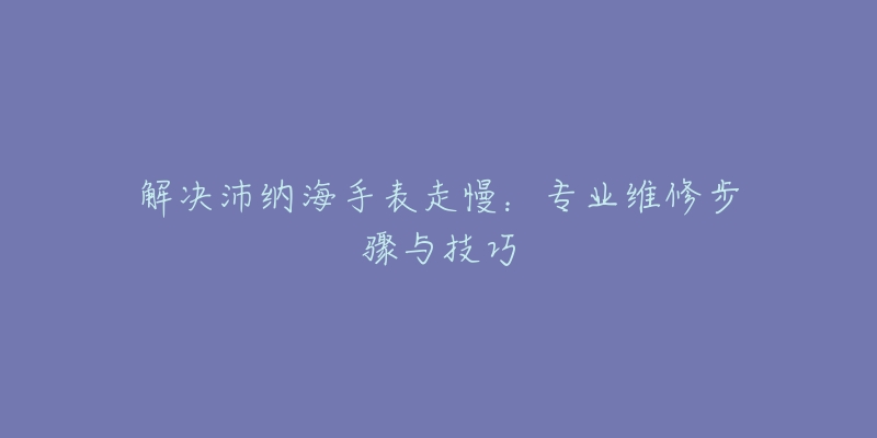 解决沛纳海手表走慢:专业维修步骤与技巧-名表号 解决沛纳海手表走慢:专业维修步骤与技巧