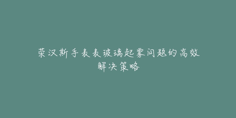 荣汉斯手表表玻璃起雾问题的高效解决策略-名表号 荣汉斯手表表玻璃起雾问题的高效解决策略