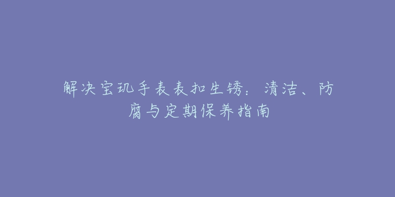 解决宝玑手表表扣生锈:清洁、防腐与定期保养指南-名表号 解决宝玑手表表扣生锈:清洁、防腐与定期保养指南