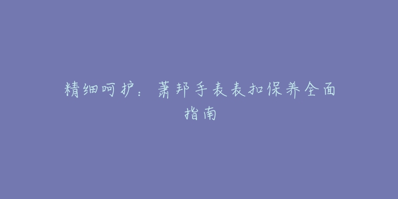 精细呵护:萧邦手表表扣保养全面指南-名表号 精细呵护:萧邦手表表扣保养全面指南