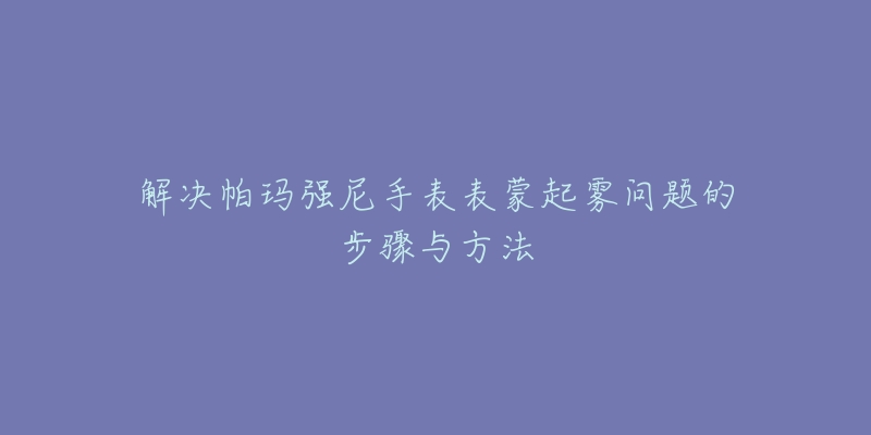 解决帕玛强尼手表表蒙起雾问题的步骤与方法-名表号 解决帕玛强尼手表表蒙起雾问题的步骤与方法