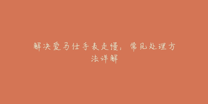 解决爱马仕手表走慢:常见处理方法详解-名表号 解决爱马仕手表走慢:常见处理方法详解