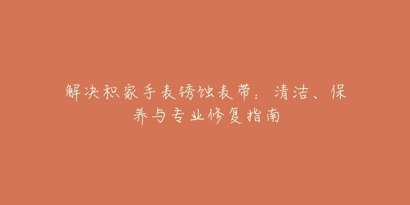 解决积家手表锈蚀表带:清洁、保养与专业修复指南-名表号 解决积家手表锈蚀表带:清洁、保养与专业修复指南
