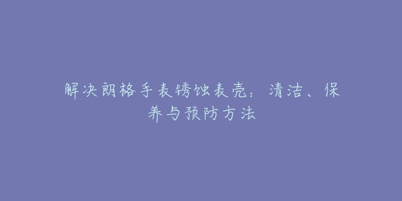 解决朗格手表锈蚀表壳:清洁、保养与预防方法-名表号 解决朗格手表锈蚀表壳:清洁、保养与预防方法