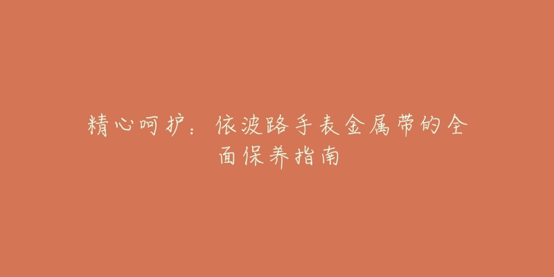 精心呵护:依波路手表金属带的全面保养指南-名表号 精心呵护:依波路手表金属带的全面保养指南