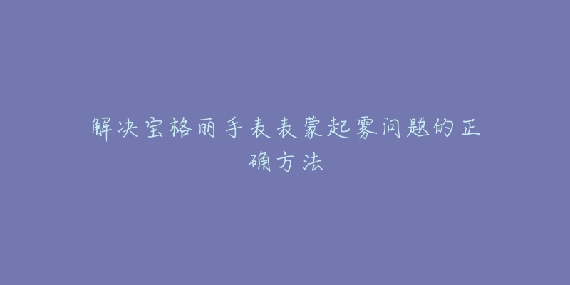 解决宝格丽手表表蒙起雾问题的正确方法-名表号 解决宝格丽手表表蒙起雾问题的正确方法
