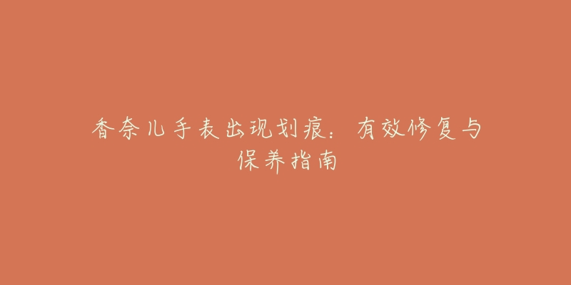 香奈儿手表出现划痕:有效修复与保养指南-名表号 香奈儿手表出现划痕:有效修复与保养指南