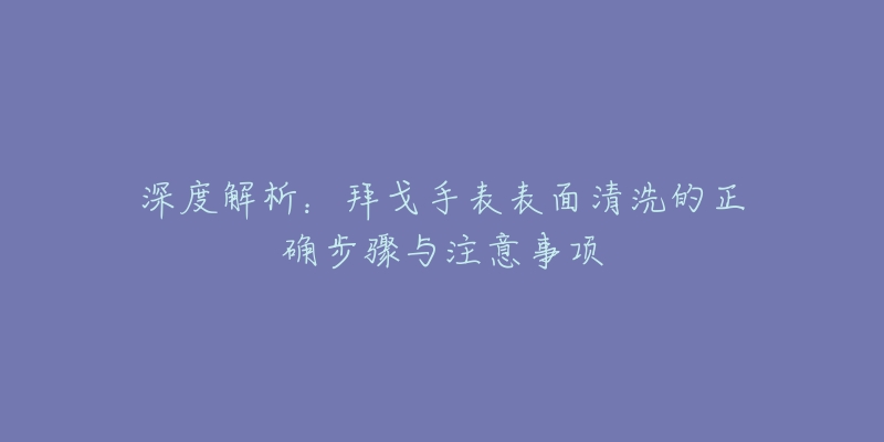深度解析:拜戈手表表面清洗的正确步骤与注意事项-名表号 深度解析:拜戈手表表面清洗的正确步骤与注意事项