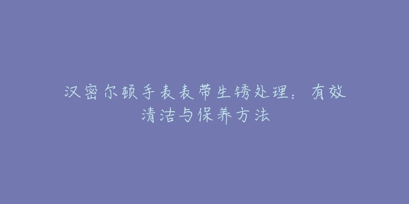 汉密尔顿手表表带生锈处理:有效清洁与保养方法-名表号 汉密尔顿手表表带生锈处理:有效清洁与保养方法